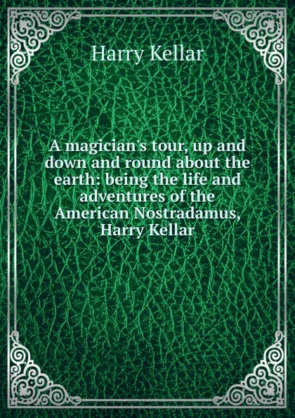 Обложка книги A magician.s tour, up and down and round about the earth: being the life and adventures of the American Nostradamus, Harry Kellar, Harry Kellar