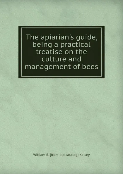 Обложка книги The apiarian.s guide, being a practical treatise on the culture and management of bees, William R. [from old catalog] Kelsey