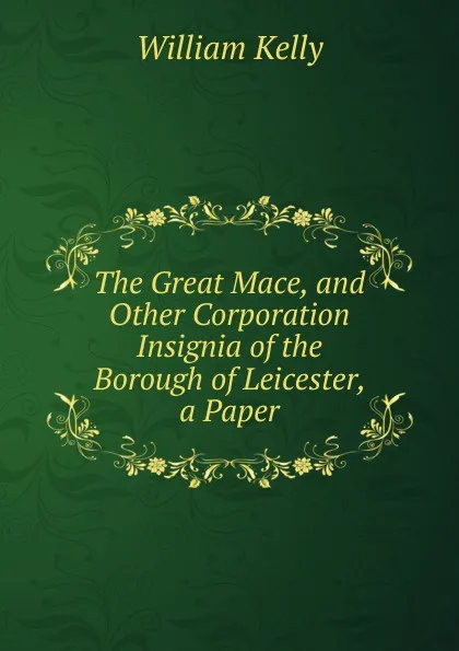 Обложка книги The Great Mace, and Other Corporation Insignia of the Borough of Leicester, a Paper, Kelly William