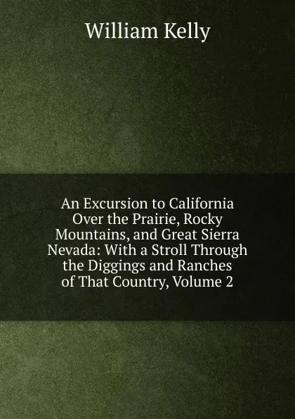 Обложка книги An Excursion to California Over the Prairie, Rocky Mountains, and Great Sierra Nevada: With a Stroll Through the Diggings and Ranches of That Country, Volume 2, Kelly William