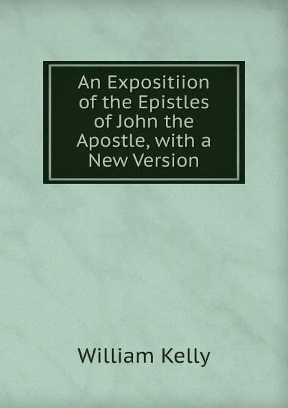 Обложка книги An Expositiion of the Epistles of John the Apostle, with a New Version, Kelly William