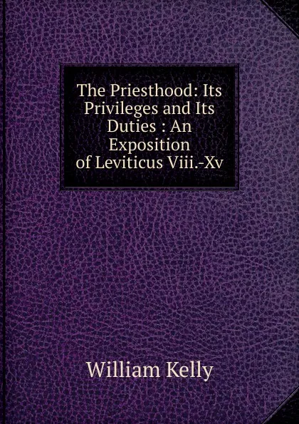 Обложка книги The Priesthood: Its Privileges and Its Duties : An Exposition of Leviticus Viii.-Xv., Kelly William