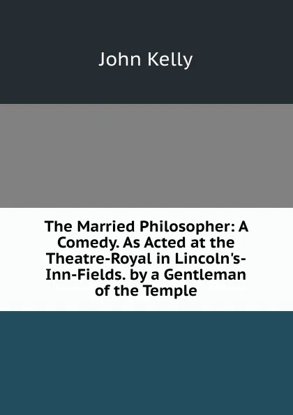 Обложка книги The Married Philosopher: A Comedy. As Acted at the Theatre-Royal in Lincoln.s-Inn-Fields. by a Gentleman of the Temple, John Kelly