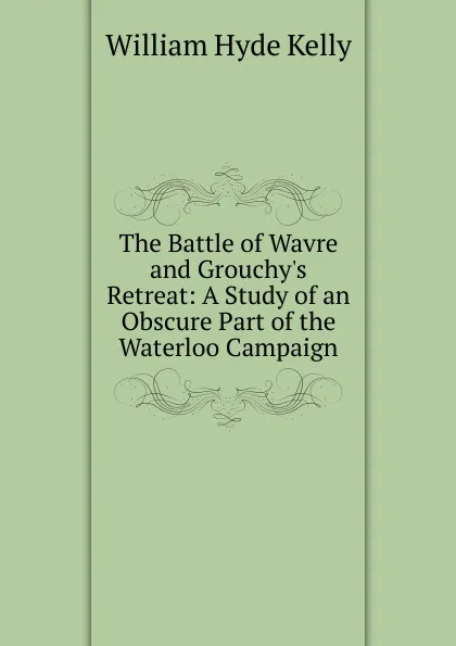 Обложка книги The Battle of Wavre and Grouchy.s Retreat: A Study of an Obscure Part of the Waterloo Campaign, William Hyde Kelly