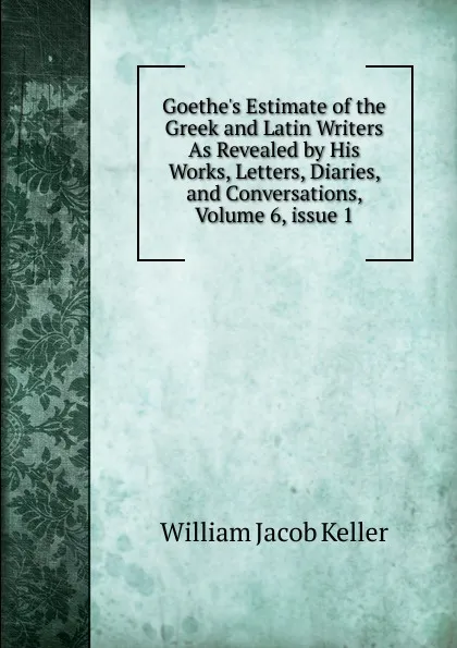 Обложка книги Goethe.s Estimate of the Greek and Latin Writers As Revealed by His Works, Letters, Diaries, and Conversations, Volume 6,.issue 1, William Jacob Keller