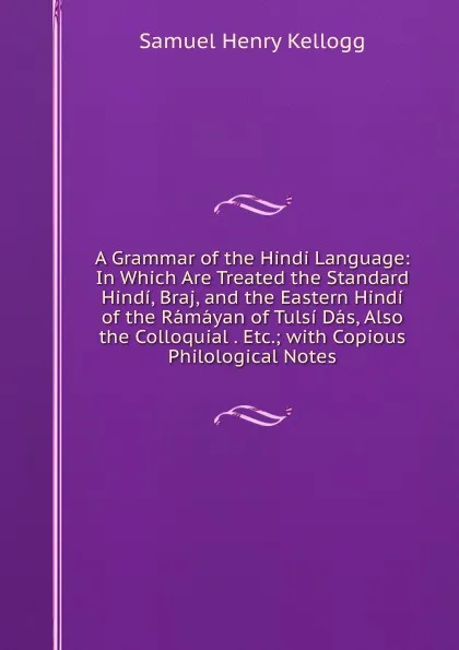 Обложка книги A Grammar of the Hindi Language: In Which Are Treated the Standard Hindi, Braj, and the Eastern Hindi of the Ramayan of Tulsi Das, Also the Colloquial . Etc.; with Copious Philological Notes, Samuel Henry Kellogg