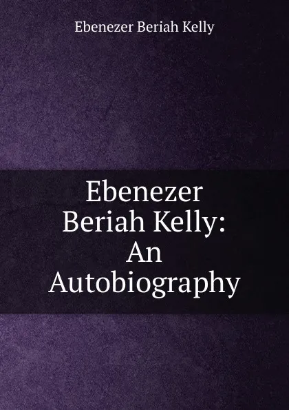 Обложка книги Ebenezer Beriah Kelly: An Autobiography, Ebenezer Beriah Kelly