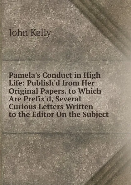 Обложка книги Pamela.s Conduct in High Life: Publish.d from Her Original Papers. to Which Are Prefix.d, Several Curious Letters Written to the Editor On the Subject, John Kelly