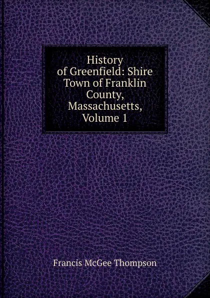 Обложка книги History of Greenfield: Shire Town of Franklin County, Massachusetts, Volume 1, Francis McGee Thompson