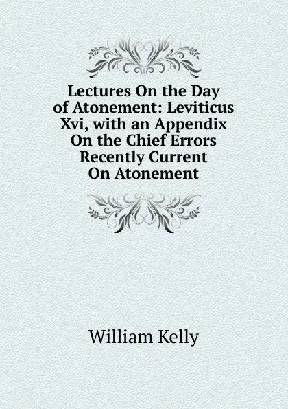 Обложка книги Lectures On the Day of Atonement: Leviticus Xvi, with an Appendix On the Chief Errors Recently Current On Atonement, Kelly William