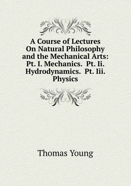 Обложка книги A Course of Lectures On Natural Philosophy and the Mechanical Arts: Pt. I. Mechanics.  Pt. Ii. Hydrodynamics.  Pt. Iii. Physics, Thomas Young