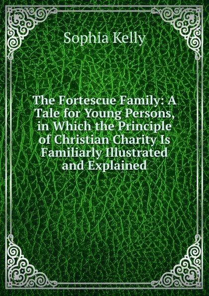 Обложка книги The Fortescue Family: A Tale for Young Persons, in Which the Principle of Christian Charity Is Familiarly Illustrated and Explained, Sophia Kelly