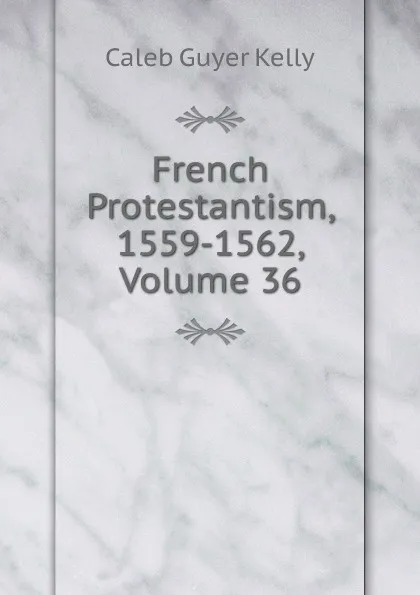 Обложка книги French Protestantism, 1559-1562, Volume 36, Caleb Guyer Kelly