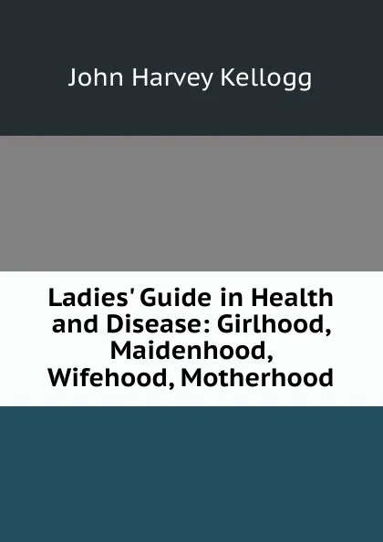 Обложка книги Ladies. Guide in Health and Disease: Girlhood, Maidenhood, Wifehood, Motherhood, John Harvey Kellogg