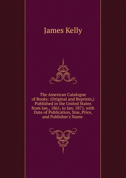 Обложка книги The American Catalogue of Books: (Original and Reprints,) Published in the United States from Jan., 1861, to Jan. 1871, with Date of Publication, Size, Price, and Publisher.s Name ., James Kelly