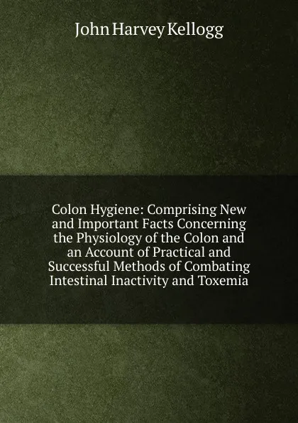 Обложка книги Colon Hygiene: Comprising New and Important Facts Concerning the Physiology of the Colon and an Account of Practical and Successful Methods of Combating Intestinal Inactivity and Toxemia, John Harvey Kellogg