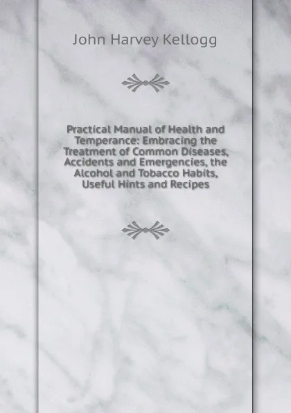 Обложка книги Practical Manual of Health and Temperance: Embracing the Treatment of Common Diseases, Accidents and Emergencies, the Alcohol and Tobacco Habits, Useful Hints and Recipes, John Harvey Kellogg