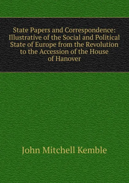 Обложка книги State Papers and Correspondence: Illustrative of the Social and Political State of Europe from the Revolution to the Accession of the House of Hanover, John Mitchell Kemble