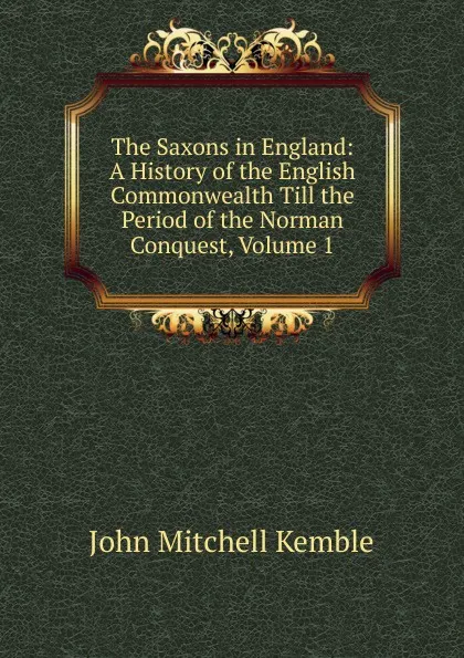 Обложка книги The Saxons in England: A History of the English Commonwealth Till the Period of the Norman Conquest, Volume 1, John Mitchell Kemble