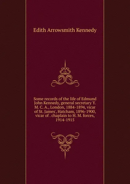 Обложка книги Some records of the life of Edmund John Kennedy, general secretary Y. M. C. A., London, 1884-1894, vicar of St. James., Hatcham, 1896-1900, vicar of . chaplain to H. M. forces, 1914-1915, Edith Arrowsmith Kennedy