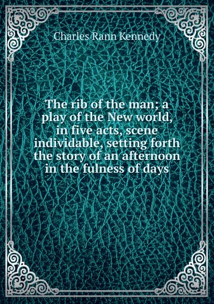 Обложка книги The rib of the man; a play of the New world, in five acts, scene individable, setting forth the story of an afternoon in the fulness of days, Kennedy Charles Rann