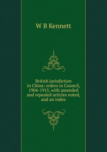 Обложка книги British jurisdiction in China: orders in Council, 1904-1915, with amended and repealed articles noted, and an index, W B Kennett