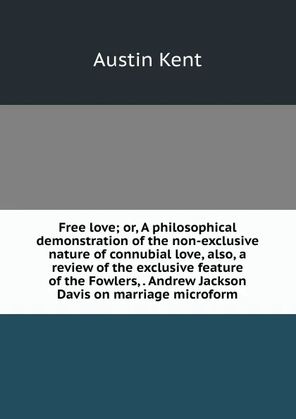 Обложка книги Free love; or, A philosophical demonstration of the non-exclusive nature of connubial love, also, a review of the exclusive feature of the Fowlers, . Andrew Jackson Davis on marriage microform, Austin Kent