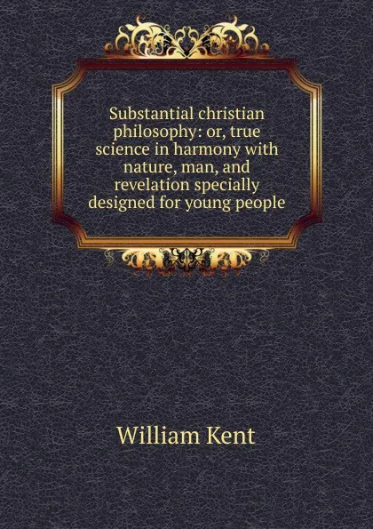 Обложка книги Substantial christian philosophy: or, true science in harmony with nature, man, and revelation specially designed for young people, William Kent