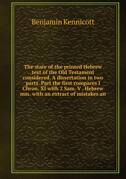 Обложка книги The state of the printed Hebrew text of the Old Testament considered. A dissertation in two parts. Part the first compares I Chron. XI with 2 Sam. V . Hebrew mss. with an extract of mistakes an, Benjamin Kennicott