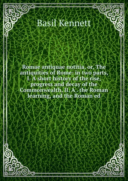 Обложка книги Romae antiquae notitia, or, The antiquities of Rome: in two parts, I. A short history of the rise, progress and decay of the Commonwealth, II. A . the Roman learning, and the Roman ed, Basil Kennett