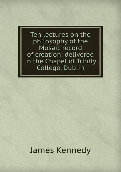 Обложка книги Ten lectures on the philosophy of the Mosaic record of creation: delivered in the Chapel of Trinity College, Dublin, James Kennedy