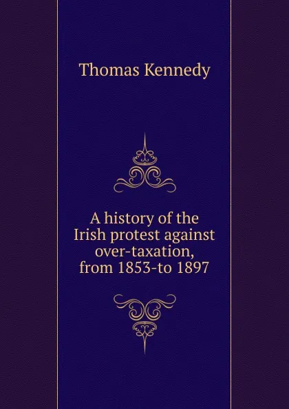 Обложка книги A history of the Irish protest against over-taxation, from 1853-to 1897, Thomas Kennedy