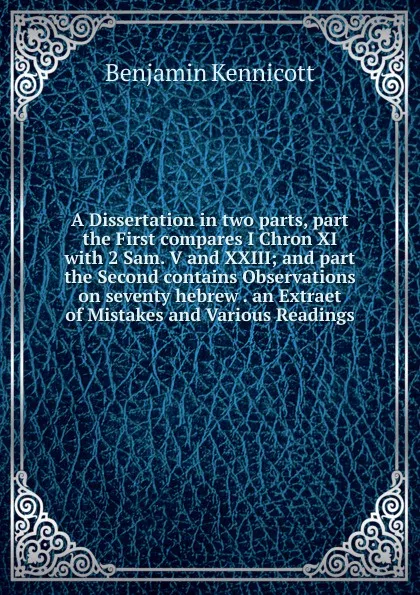 Обложка книги A Dissertation in two parts, part the First compares I Chron XI with 2 Sam. V and XXIII; and part the Second contains Observations on seventy hebrew . an Extraet of Mistakes and Various Readings, Benjamin Kennicott