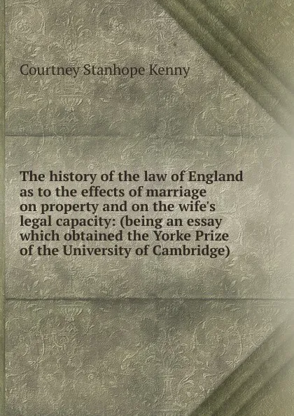 Обложка книги The history of the law of England as to the effects of marriage on property and on the wife.s legal capacity: (being an essay which obtained the Yorke Prize of the University of Cambridge), Courtney Stanhope Kenny