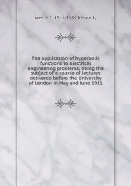 Обложка книги The application of hyperbolic functions to electrical engineering problems; being the subject of a course of lectures delivered before the University of London in May and June 1911, Kennelly Arthur Edwin