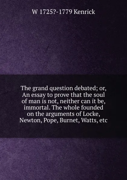 Обложка книги The grand question debated; or, An essay to prove that the soul of man is not, neither can it be, immortal. The whole founded on the arguments of Locke, Newton, Pope, Burnet, Watts, etc., W 1725?-1779 Kenrick