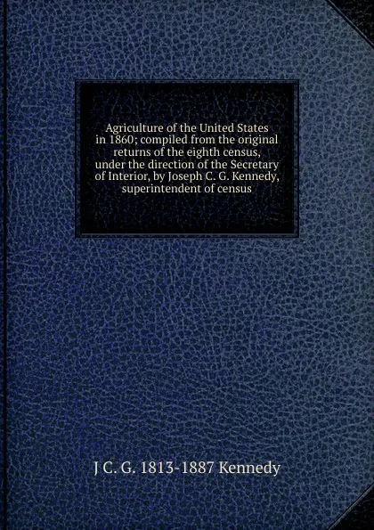 Обложка книги Agriculture of the United States in 1860; compiled from the original returns of the eighth census, under the direction of the Secretary of Interior, by Joseph C. G. Kennedy, superintendent of census, J C. G. 1813-1887 Kennedy