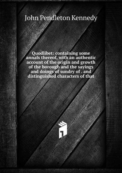 Обложка книги Quodlibet: containing some annals thereof, with an authentic account of the origin and growth of the borough and the sayings and doings of sundry of . and distinguished characters of that, Kennedy John Pendleton