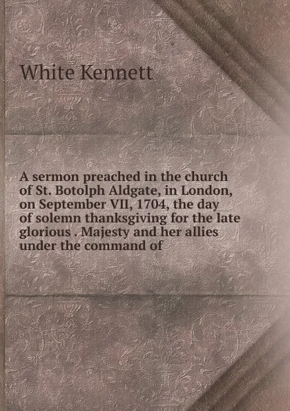 Обложка книги A sermon preached in the church of St. Botolph Aldgate, in London, on September VII, 1704, the day of solemn thanksgiving for the late glorious . Majesty and her allies under the command of, White Kennett