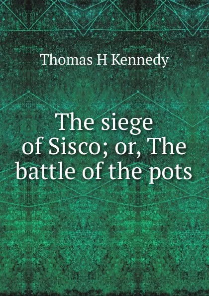 Обложка книги The siege of Sisco; or, The battle of the pots, Thomas H Kennedy