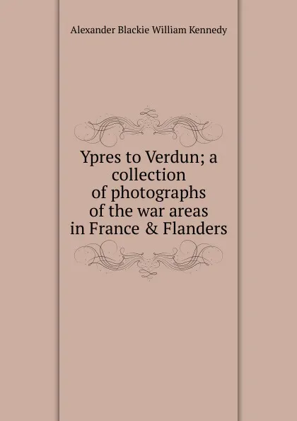 Обложка книги Ypres to Verdun; a collection of photographs of the war areas in France . Flanders, Alexander Blackie William Kennedy