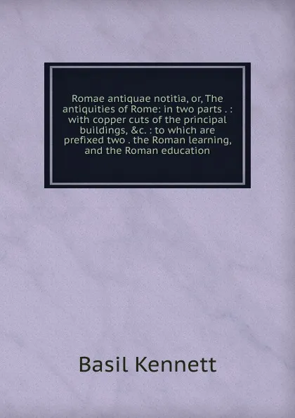 Обложка книги Romae antiquae notitia, or, The antiquities of Rome: in two parts . : with copper cuts of the principal buildings, .c. : to which are prefixed two . the Roman learning, and the Roman education, Basil Kennett