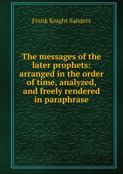 Обложка книги The messages of the later prophets: arranged in the order of time, analyzed, and freely rendered in paraphrase, Frank Knight Sanders