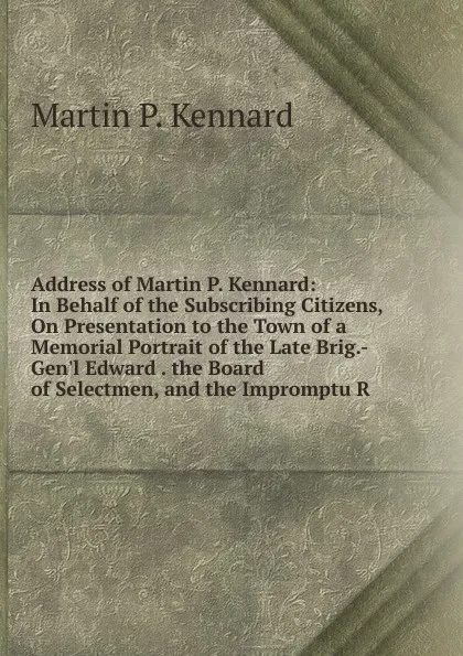Обложка книги Address of Martin P. Kennard: In Behalf of the Subscribing Citizens, On Presentation to the Town of a Memorial Portrait of the Late Brig.-Gen.l Edward . the Board of Selectmen, and the Impromptu R, Martin P. Kennard