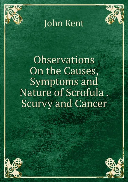 Обложка книги Observations On the Causes, Symptoms and Nature of Scrofula . Scurvy and Cancer, John Kent