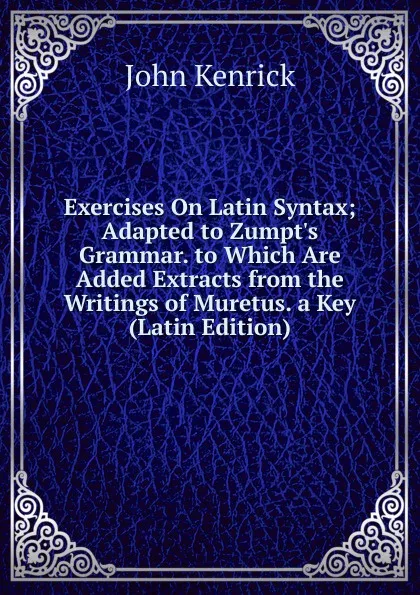 Обложка книги Exercises On Latin Syntax; Adapted to Zumpt.s Grammar. to Which Are Added Extracts from the Writings of Muretus. a Key (Latin Edition), John Kenrick