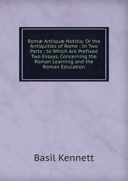 Обложка книги Romae Antiquae Notitia: Or the Antiquities of Rome : In Two Parts ; to Which Are Prefixed Two Essays, Concerning the Roman Learning and the Roman Education, Basil Kennett