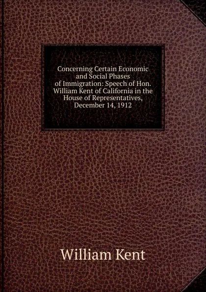 Обложка книги Concerning Certain Economic and Social Phases of Immigration: Speech of Hon. William Kent of California in the House of Representatives, December 14, 1912, William Kent