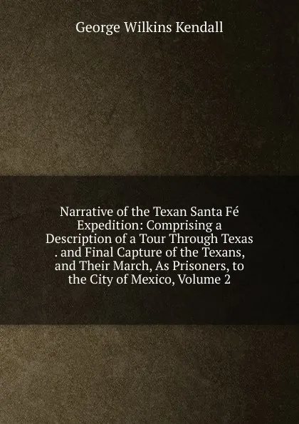 Обложка книги Narrative of the Texan Santa Fe Expedition: Comprising a Description of a Tour Through Texas . and Final Capture of the Texans, and Their March, As Prisoners, to the City of Mexico, Volume 2, George Wilkins Kendall