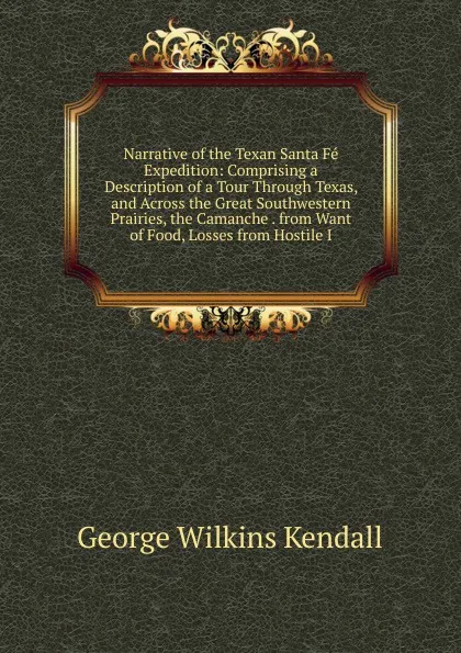 Обложка книги Narrative of the Texan Santa Fe Expedition: Comprising a Description of a Tour Through Texas, and Across the Great Southwestern Prairies, the Camanche . from Want of Food, Losses from Hostile I, George Wilkins Kendall